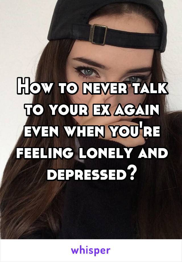 How to never talk to your ex again even when you're feeling lonely and depressed?