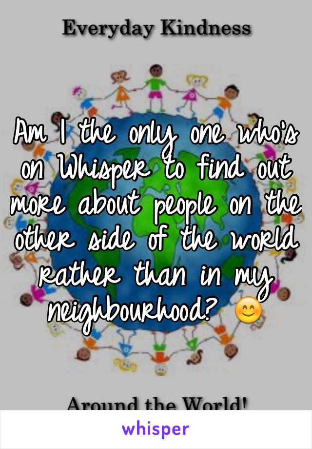 Am I the only one who's on Whisper to find out more about people on the other side of the world rather than in my neighbourhood? 😊