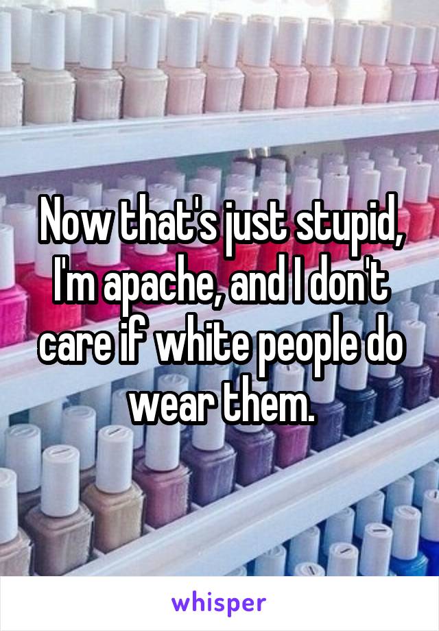 Now that's just stupid, I'm apache, and I don't care if white people do wear them.
