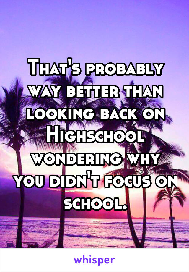 That's probably way better than looking back on Highschool wondering why you didn't focus on school.
