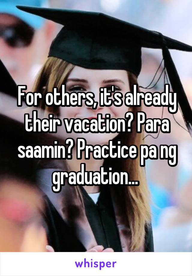 For others, it's already their vacation? Para saamin? Practice pa ng graduation... 
