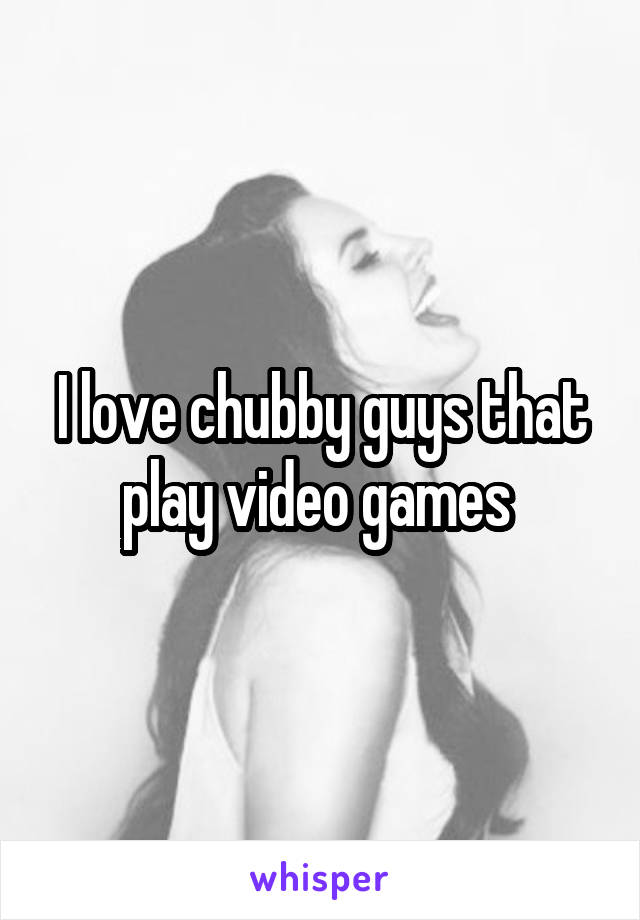 I love chubby guys that play video games 