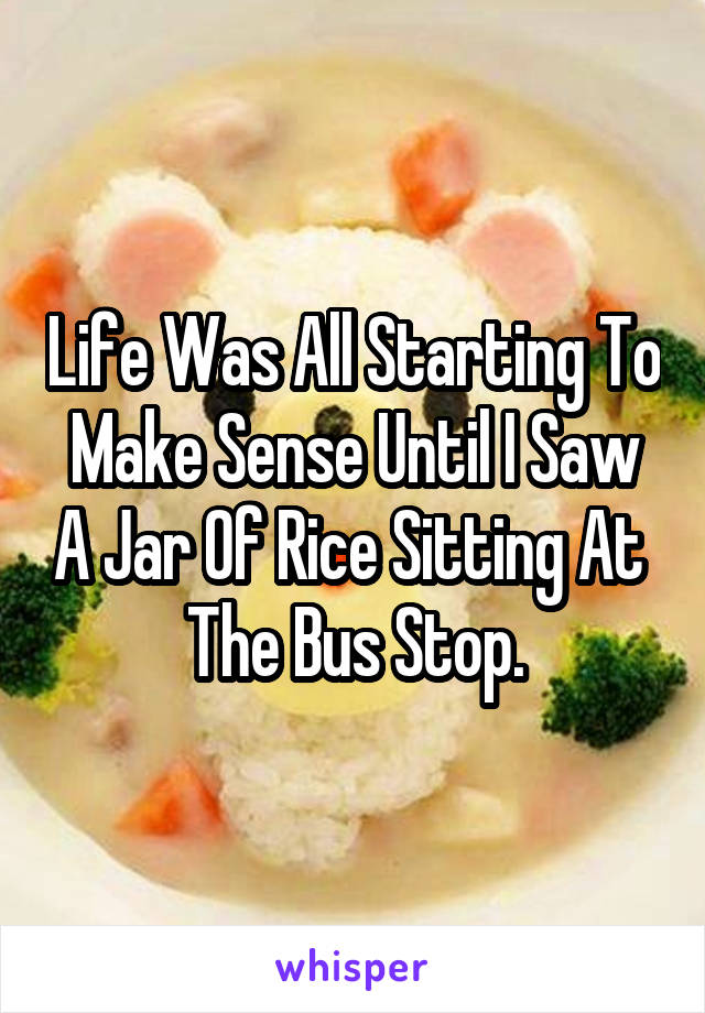 Life Was All Starting To Make Sense Until I Saw A Jar Of Rice Sitting At 
The Bus Stop.
