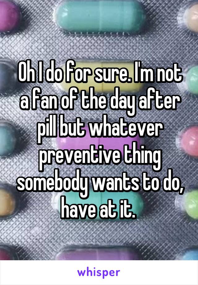 Oh I do for sure. I'm not a fan of the day after pill but whatever preventive thing somebody wants to do, have at it. 