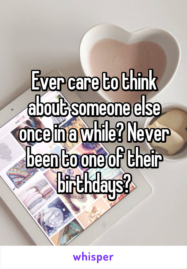 Ever care to think about someone else once in a while? Never been to one of their birthdays?