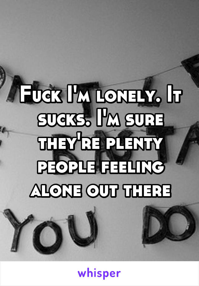 Fuck I'm lonely. It sucks. I'm sure they're plenty people feeling alone out there