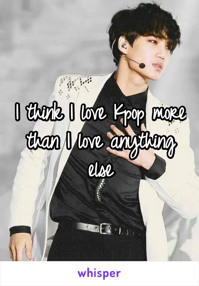 I think I love Kpop more than I love anything else