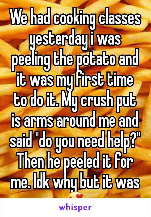 We had cooking classes yesterday i was peeling the potato and it was my first time to do it. My crush put is arms around me and said "do you need help?" Then he peeled it for me. Idk why but it was😍
