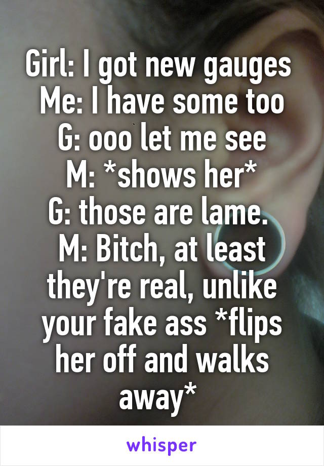 Girl: I got new gauges 
Me: I have some too
G: ooo let me see
M: *shows her*
G: those are lame. 
M: Bitch, at least they're real, unlike your fake ass *flips her off and walks away* 