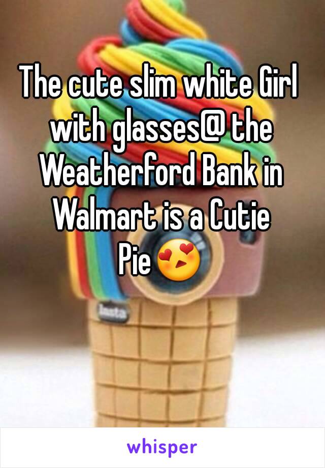 The cute slim white Girl with glasses@ the Weatherford Bank in Walmart is a Cutie Pie😍