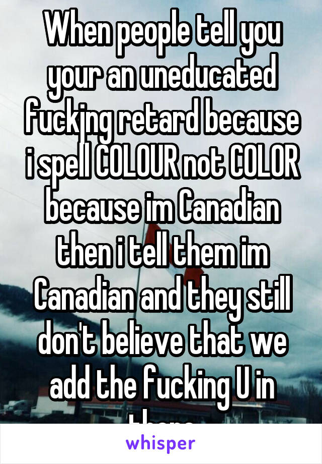 When people tell you your an uneducated fuckjng retard because i spell COLOUR not COLOR because im Canadian then i tell them im Canadian and they still don't believe that we add the fucking U in there