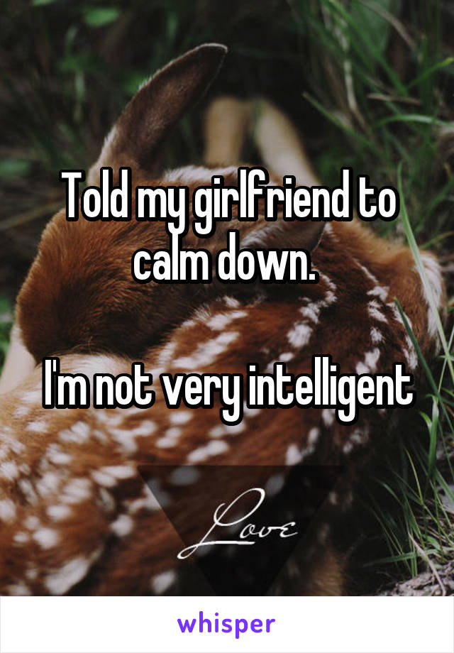 Told my girlfriend to calm down. 

I'm not very intelligent 