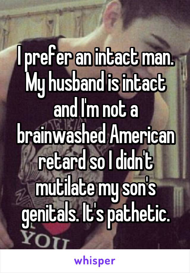 I prefer an intact man. My husband is intact and I'm not a brainwashed American retard so I didn't mutilate my son's genitals. It's pathetic.