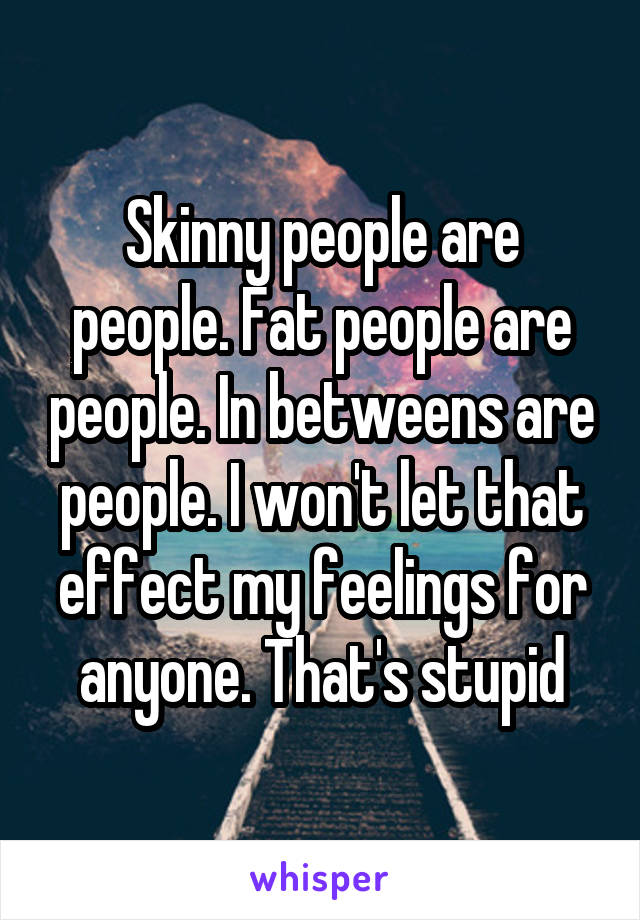 Skinny people are people. Fat people are people. In betweens are people. I won't let that effect my feelings for anyone. That's stupid