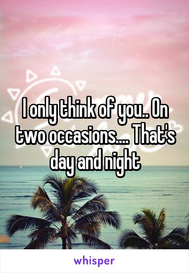 I only think of you.. On two occasions.... That's day and night