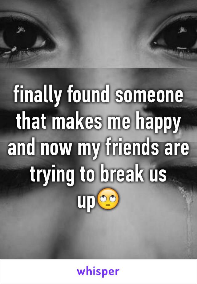 finally found someone that makes me happy and now my friends are trying to break us up🙄