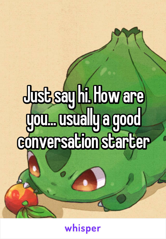 Just say hi. How are you... usually a good conversation starter