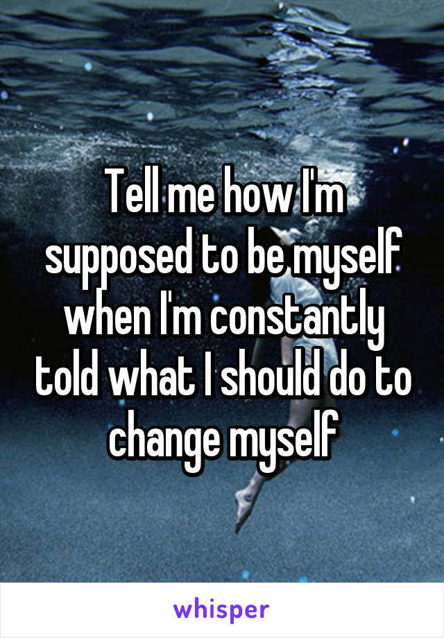 Tell me how I'm supposed to be myself when I'm constantly told what I should do to change myself