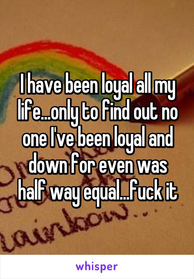 I have been loyal all my life...only to find out no one I've been loyal and down for even was half way equal...fuck it