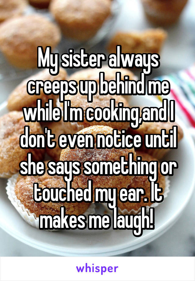 My sister always creeps up behind me while I'm cooking,and I don't even notice until she says something or touched my ear. It makes me laugh! 