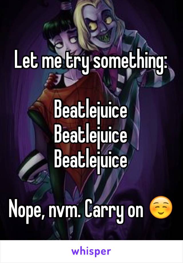 Let me try something:

Beatlejuice
Beatlejuice
Beatlejuice 

Nope, nvm. Carry on ☺️