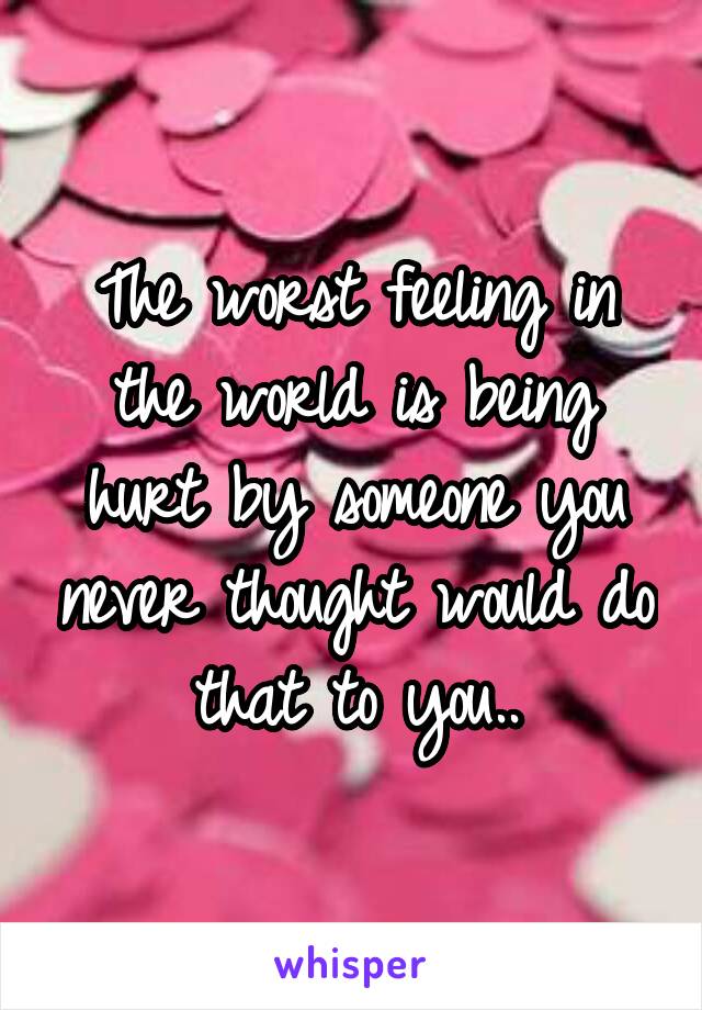 The worst feeling in the world is being hurt by someone you never thought would do that to you..