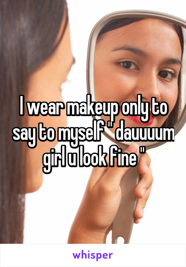 I wear makeup only to say to myself " dauuuum girl u look fine "