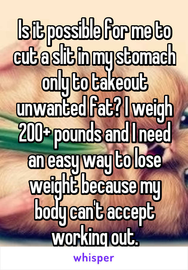 Is it possible for me to cut a slit in my stomach only to takeout unwanted fat? I weigh 200+ pounds and I need an easy way to lose weight because my body can't accept working out.