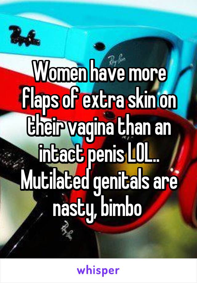 Women have more flaps of extra skin on their vagina than an intact penis LOL.. Mutilated genitals are nasty, bimbo 