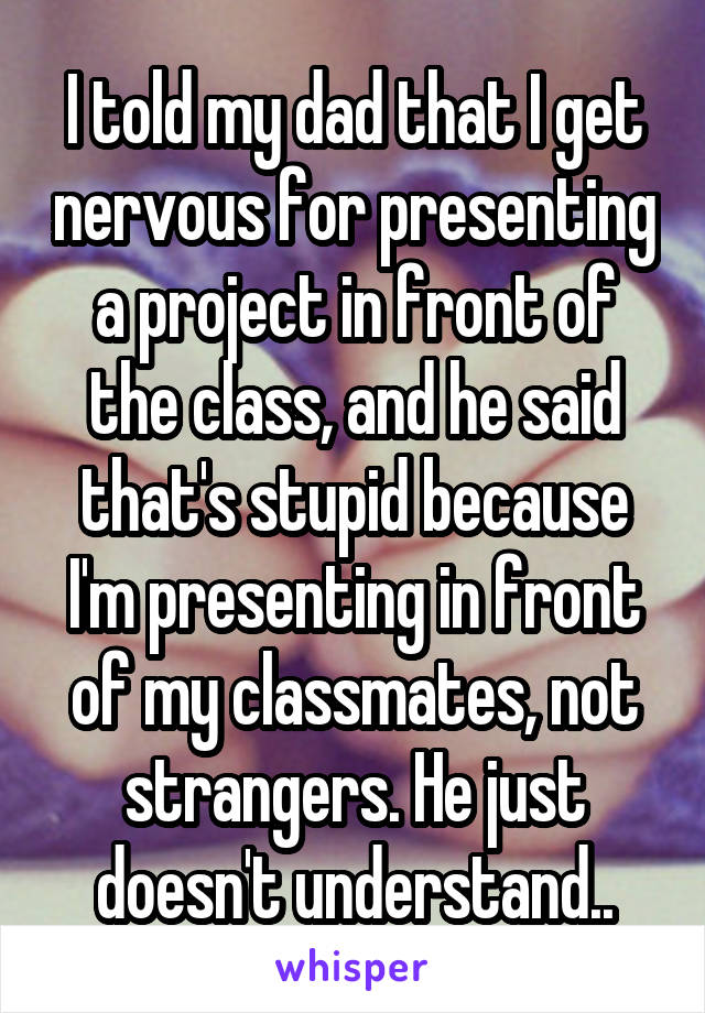I told my dad that I get nervous for presenting a project in front of the class, and he said that's stupid because I'm presenting in front of my classmates, not strangers. He just doesn't understand..