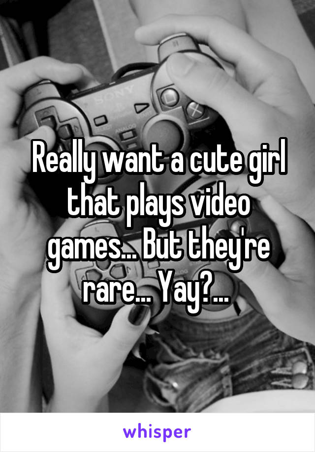 Really want a cute girl that plays video games... But they're rare... Yay?... 