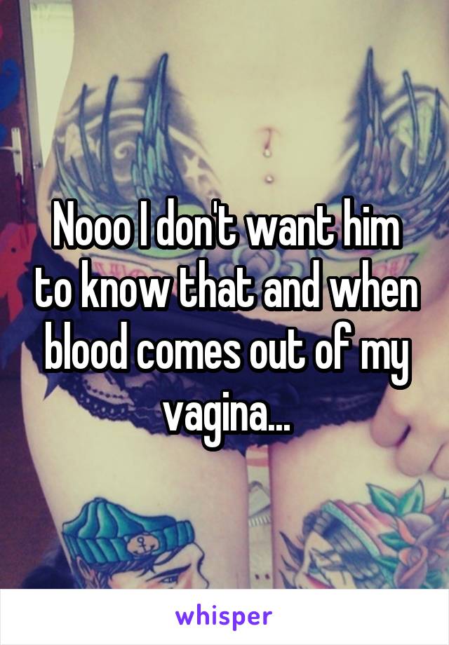 Nooo I don't want him to know that and when blood comes out of my vagina...