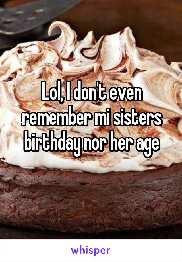 Lol, I don't even remember mi sisters birthday nor her age
