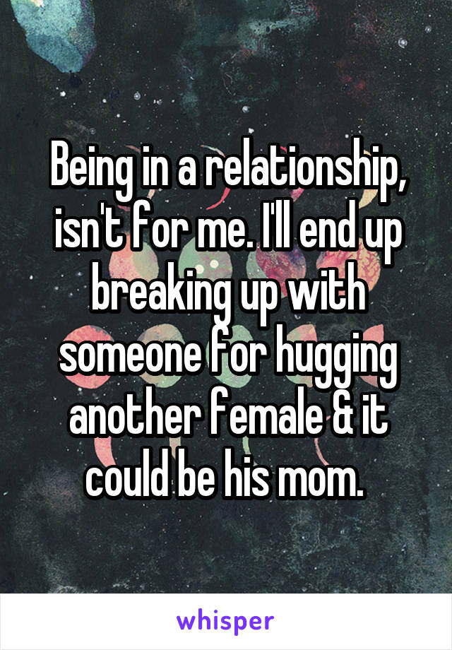Being in a relationship, isn't for me. I'll end up breaking up with someone for hugging another female & it could be his mom. 