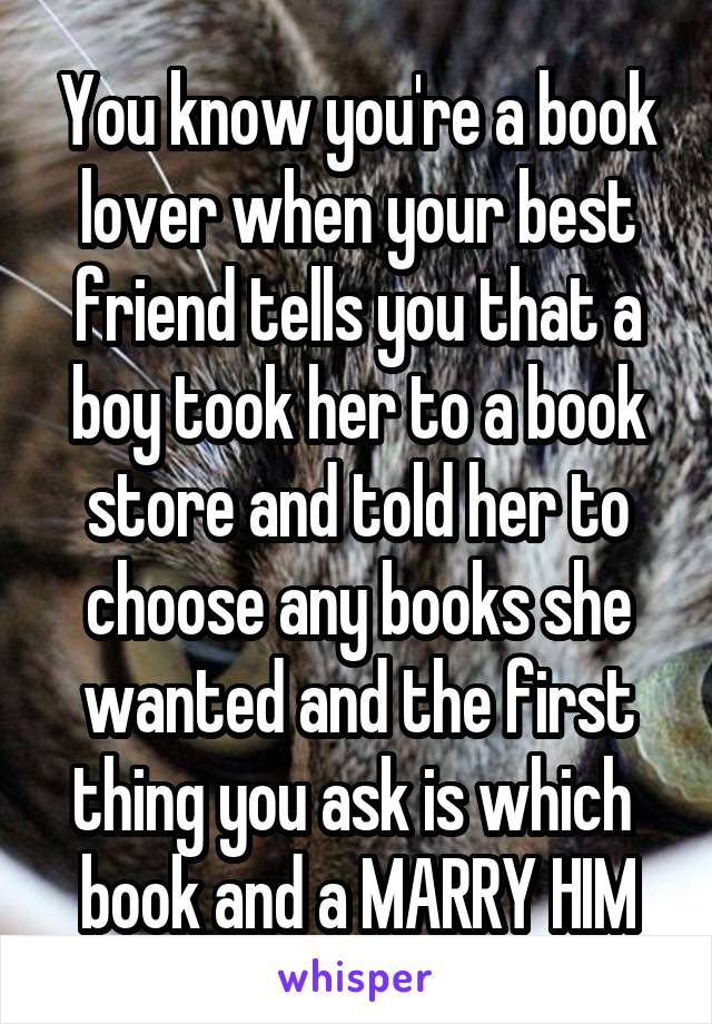 You know you're a book lover when your best friend tells you that a boy took her to a book store and told her to choose any books she wanted and the first thing you ask is which  book and a MARRY HIM