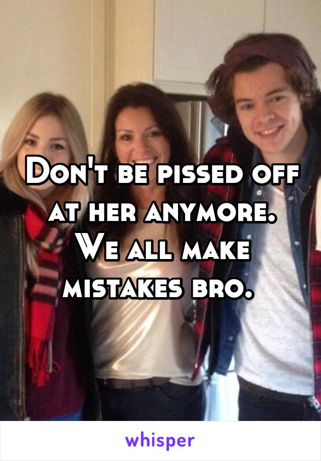 Don't be pissed off at her anymore. We all make mistakes bro. 