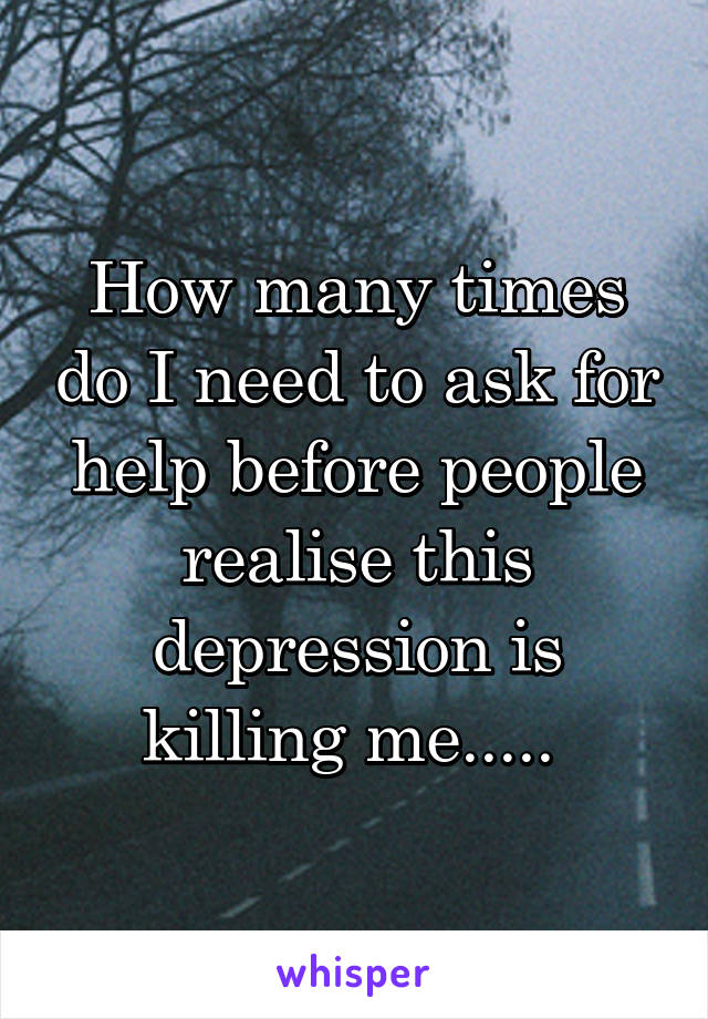 How many times do I need to ask for help before people realise this depression is killing me..... 