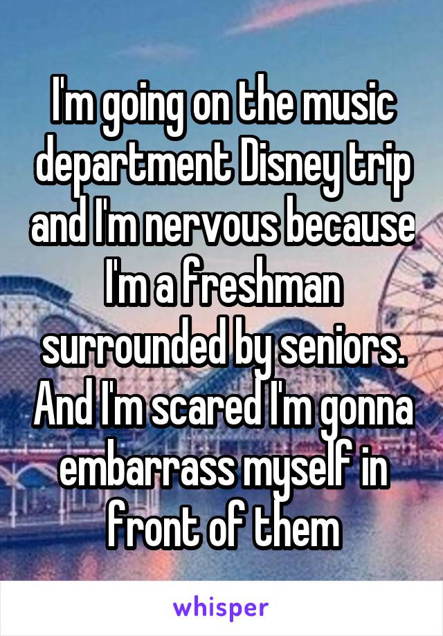 I'm going on the music department Disney trip and I'm nervous because I'm a freshman surrounded by seniors. And I'm scared I'm gonna embarrass myself in front of them