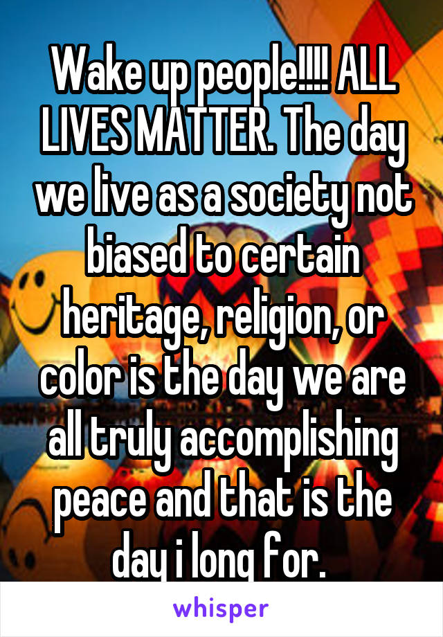 Wake up people!!!! ALL LIVES MATTER. The day we live as a society not biased to certain heritage, religion, or color is the day we are all truly accomplishing peace and that is the day i long for. 