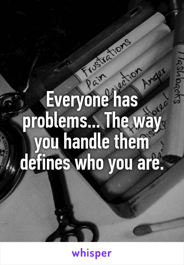 Everyone has problems... The way you handle them defines who you are.