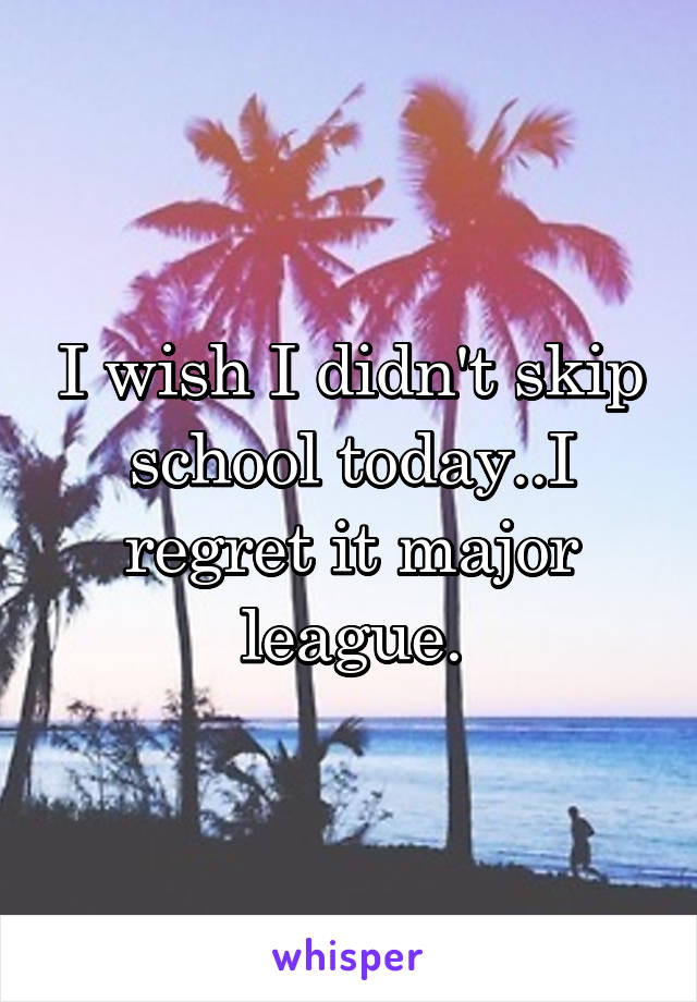 I wish I didn't skip school today..I regret it major league.