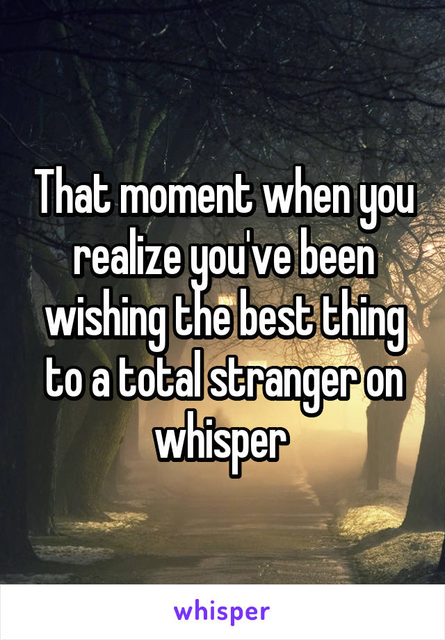 That moment when you realize you've been wishing the best thing to a total stranger on whisper 