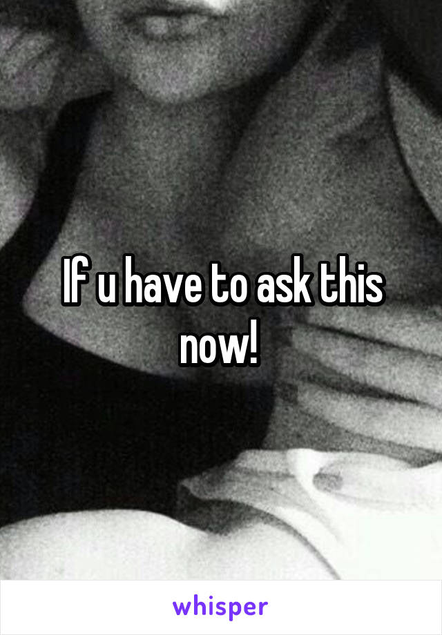 If u have to ask this now! 