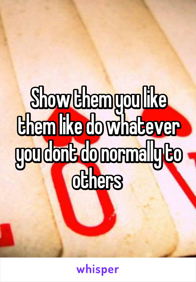 Show them you like them like do whatever you dont do normally to others 