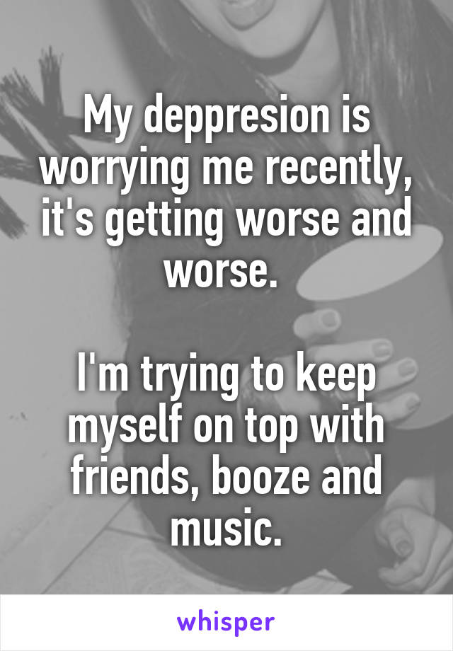 My deppresion is worrying me recently, it's getting worse and worse. 

I'm trying to keep myself on top with friends, booze and music.