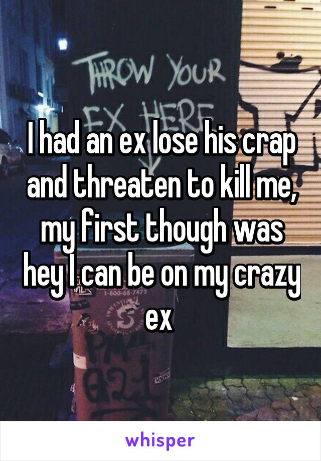 I had an ex lose his crap and threaten to kill me, my first though was hey I can be on my crazy ex 