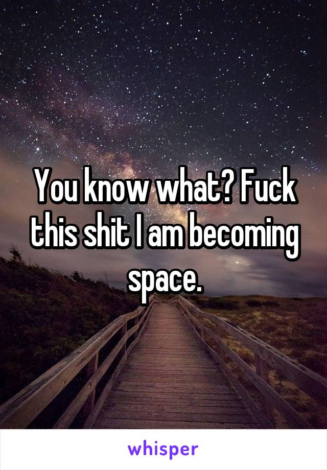 You know what? Fuck this shit I am becoming space.
