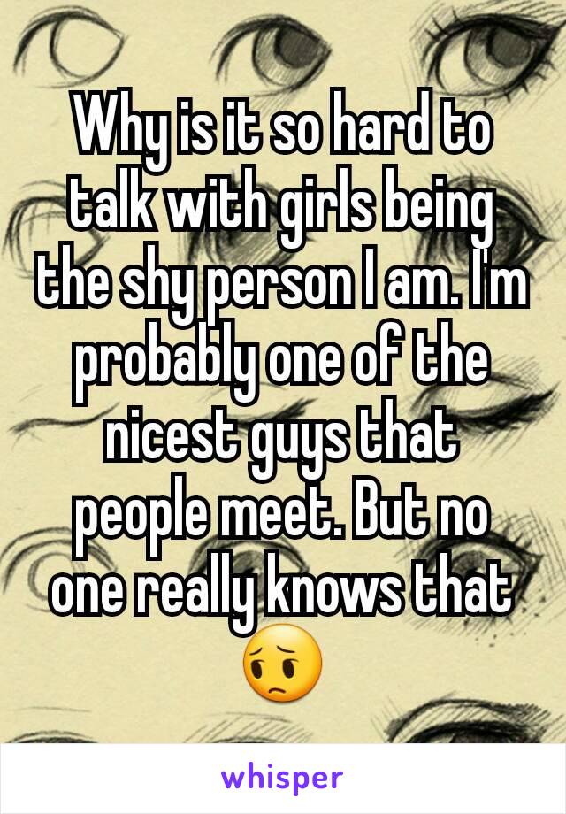 Why is it so hard to talk with girls being the shy person I am. I'm probably one of the nicest guys that people meet. But no one really knows that 😔