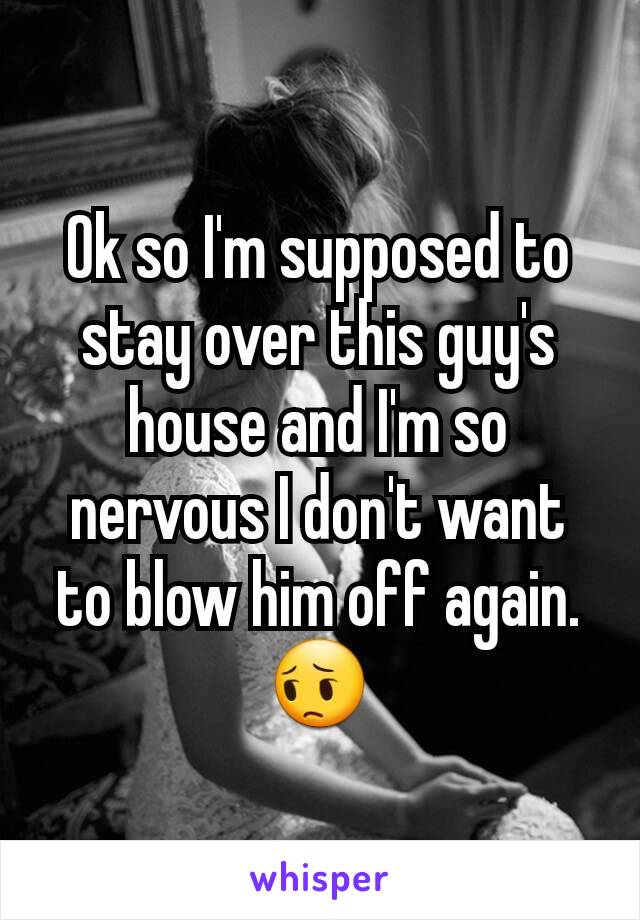 Ok so I'm supposed to stay over this guy's house and I'm so nervous I don't want to blow him off again. 😔