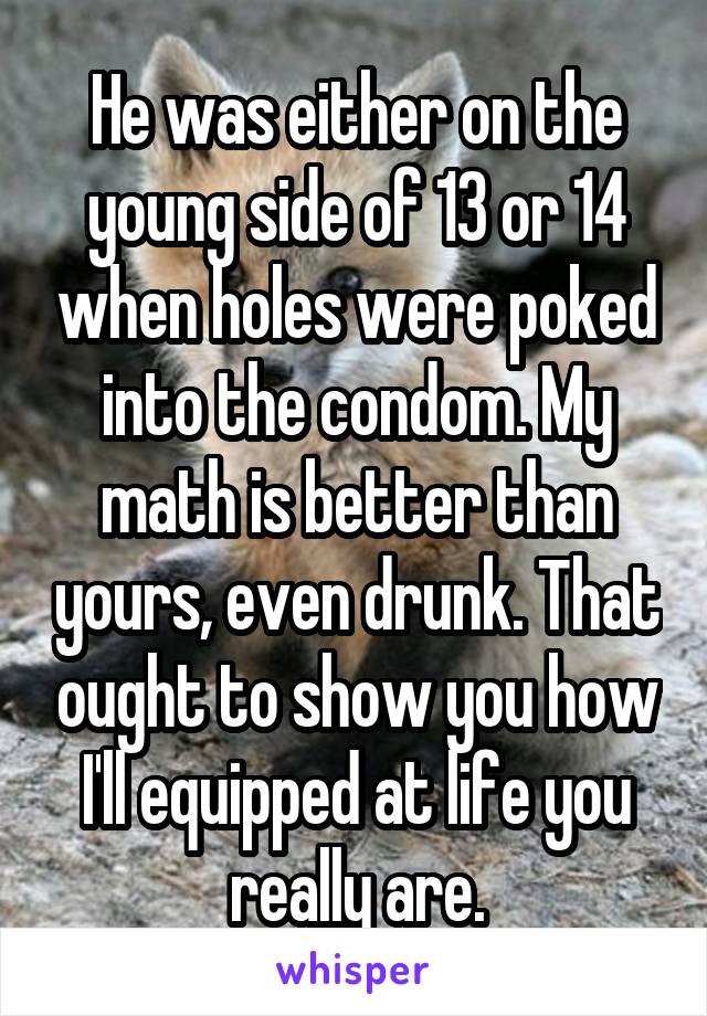 He was either on the young side of 13 or 14 when holes were poked into the condom. My math is better than yours, even drunk. That ought to show you how I'll equipped at life you really are.